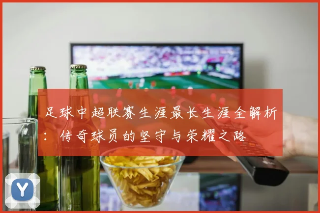 足球中超联赛生涯最长生涯全解析:传奇球员的坚守与荣耀之路