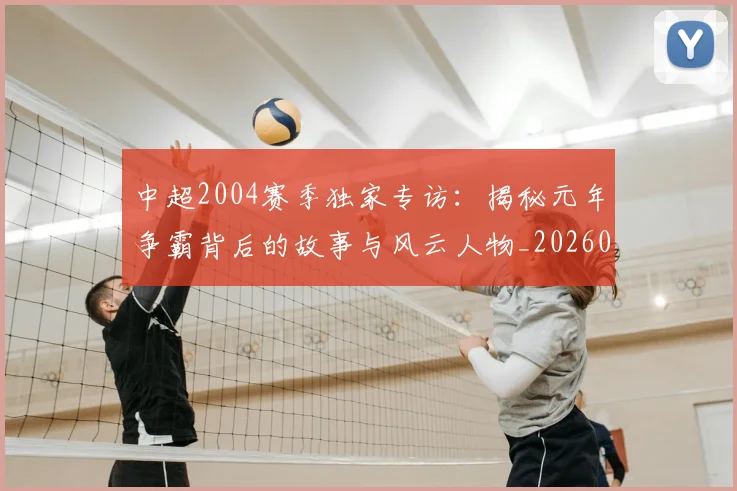 中超2004赛季独家专访：揭秘元年争霸背后的故事与风云人物_20260610190333