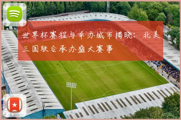 世界杯赛程与举办城市揭晓:北美三国联合承办盛大赛事