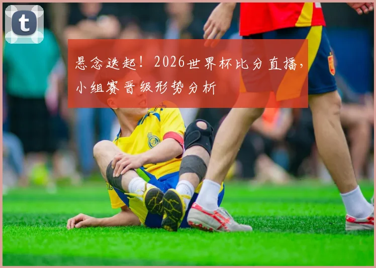 悬念迭起！2026世界杯比分直播，小组赛晋级形势分析