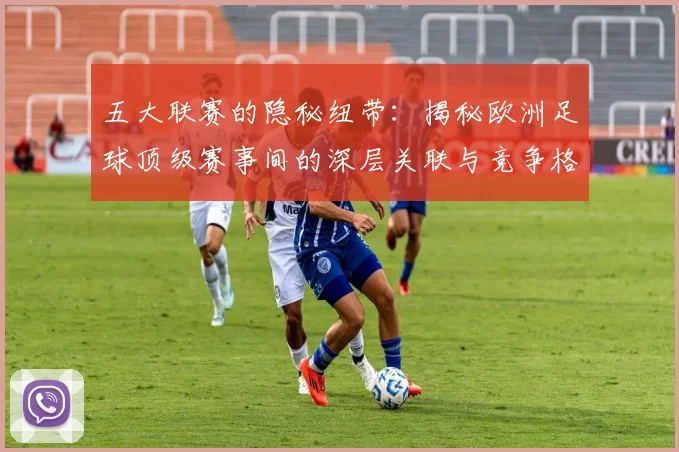 五大联赛的隐秘纽带:揭秘欧洲足球顶级赛事间的深层关联与竞争格局