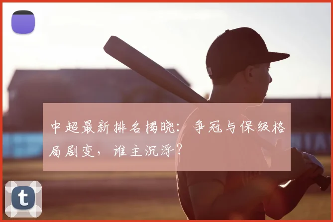 中超最新排名揭晓：争冠与保级格局剧变，谁主沉浮？