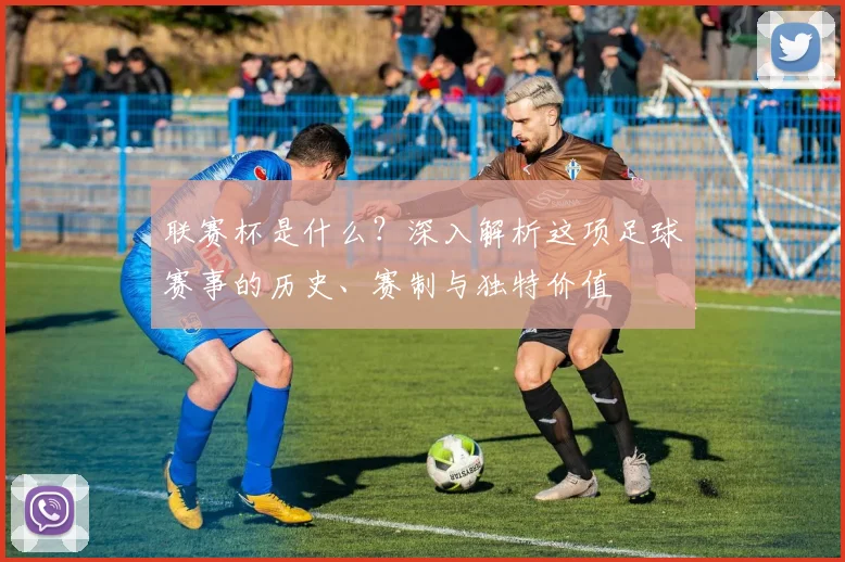 联赛杯是什么?深入解析这项足球赛事的历史、赛制与独特价值