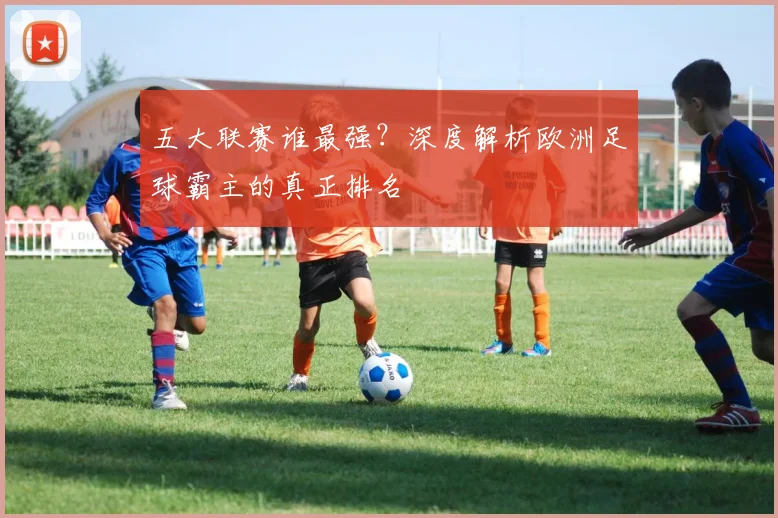 五大联赛谁最强?深度解析欧洲足球霸主的真正排名