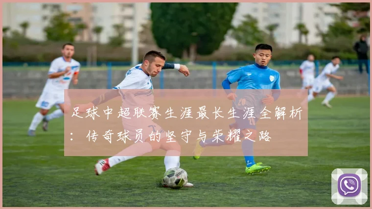 足球中超联赛生涯最长生涯全解析：传奇球员的坚守与荣耀之路