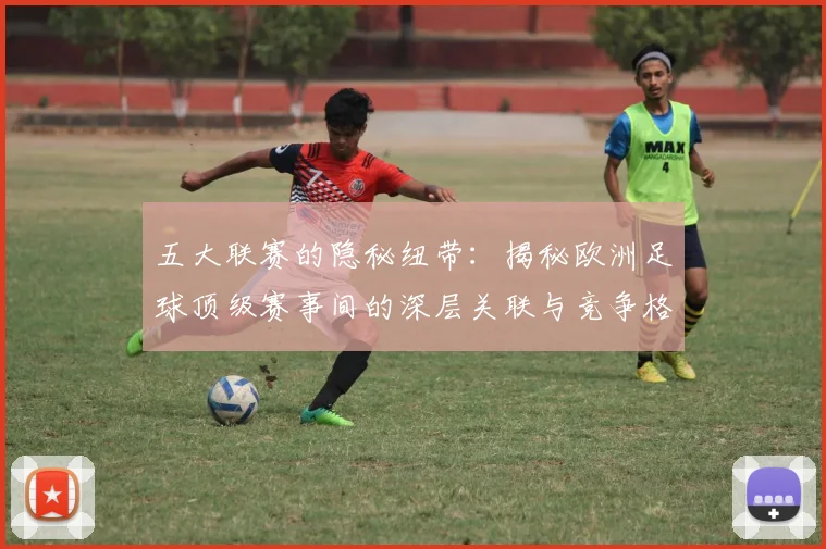 五大联赛的隐秘纽带:揭秘欧洲足球顶级赛事间的深层关联与竞争格局