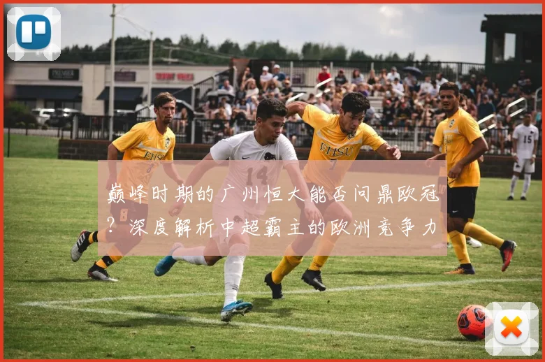 巅峰时期的广州恒大能否问鼎欧冠?深度解析中超霸主的欧洲竞争力